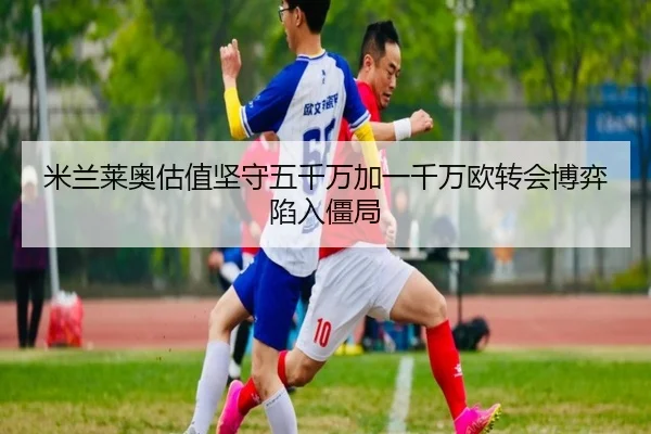 米兰莱奥估值坚守五千万加一千万欧转会博弈陷入僵局